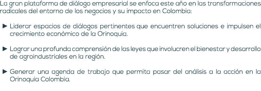 La gran plataforma de diálogo empresarial se enfoca este año en las transformaciones radicales del entorno de los negocios y su impacto en Colombia: Liderar espacios de diálogos pertinentes que encuentren soluciones e impulsen el crecimiento económico de la Orinoquia. Lograr una profunda comprensión de las leyes que involucren el bienestar y desarrollo de agroindustriales en la región. Generar una agenda de trabajo que permita pasar del análisis a la acción en la Orinoquia Colombia. 