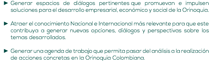 Generar espacios de diálogos pertinentes que promuevan e impulsen soluciones para el desarrollo empresarial, económico y social de la Orinoquia. Atraer el conocimiento Nacional e Internacional más relevante para que este contribuya a generar nuevas opciones, diálogos y perspectivas sobre los temas desarrollados. Generar una agenda de trabajo que permita pasar del análisis a la realización de acciones concretas en la Orinoquia Colombiana.