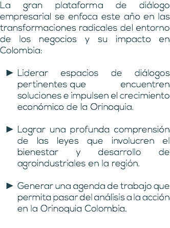 La gran plataforma de diálogo empresarial se enfoca este año en las transformaciones radicales del entorno de los negocios y su impacto en Colombia: Liderar espacios de diálogos pertinentes que encuentren soluciones e impulsen el crecimiento económico de la Orinoquia. Lograr una profunda comprensión de las leyes que involucren el bienestar y desarrollo de agroindustriales en la región. Generar una agenda de trabajo que permita pasar del análisis a la acción en la Orinoquia Colombia. 