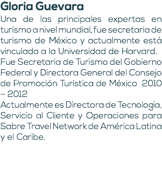 Gloria Guevara Una de las principales expertas en turísmo a nivel mundial, fue secretaria de turismo de México y actualmente está vinculada a la Universidad de Harvard. Fue Secretaria de Turismo del Gobierno Federal y Directora General del Consejo de Promoción Turística de México 2010 – 2012 Actualmente es Directora de Tecnología, Servicio al Cliente y Operaciones para Sabre Travel Network de América Latina y el Caribe.