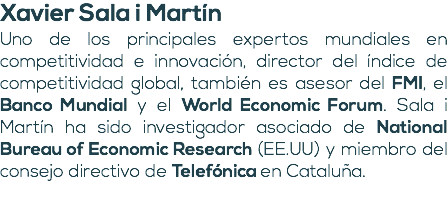 Xavier Sala i Martín Uno de los principales expertos mundiales en competitividad e innovación, director del índice de competitividad global, también es asesor del FMI, el Banco Mundial y el World Economic Forum. Sala i Martín ha sido investigador asociado de National Bureau of Economic Research (EE.UU) y miembro del consejo directivo de Telefónica en Cataluña. 